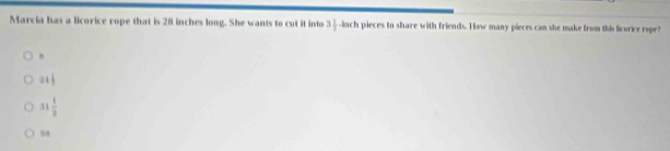 Marcia has a licorice rope that is 28 inches long. She wants to cut it into 3 1/2 -b ch pieces to share with friends. How many pieces can she make from this licorice rope?
21 1/2 
31 1/2 
98