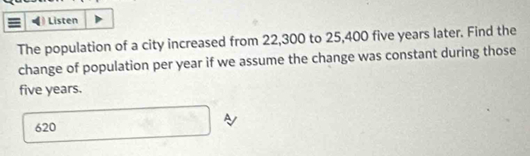 Listen 
The population of a city increased from 22,300 to 25,400 five years later. Find the 
change of population per year if we assume the change was constant during those
five years. 
A
620