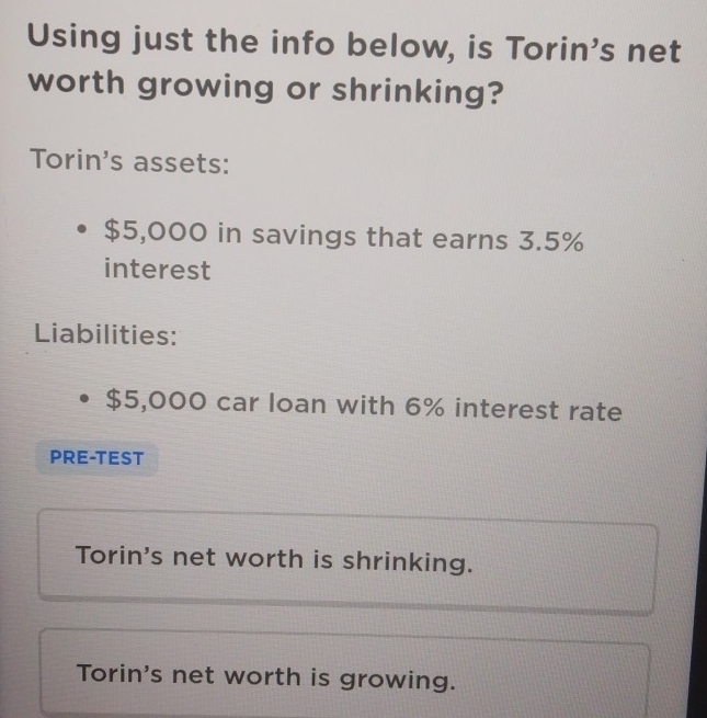 Using just the info below, is Torin's net 
worth growing or shrinking? 
Torin's assets:
$5,000 in savings that earns 3.5%
interest 
Liabilities:
$5,000 car loan with 6% interest rate 
PRE-TEST 
Torin's net worth is shrinking. 
Torin's net worth is growing.