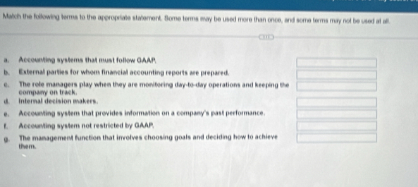 Match the following terms to the appropriate statement. Some terms may be used more than once, and some terms may not be used at all.
a. Accounting systems that must follow GAAP.
b. External parties for whom financial accounting reports are prepared.
c. The role managers play when they are monitoring day-to-day operations and keeping the
company on track.
d. Internal decision makers.
e. Accounting system that provides information on a company's past performance.
f. Accounting system not restricted by GAAP.
g. The management function that involves choosing goals and deciding how to achieve
them.