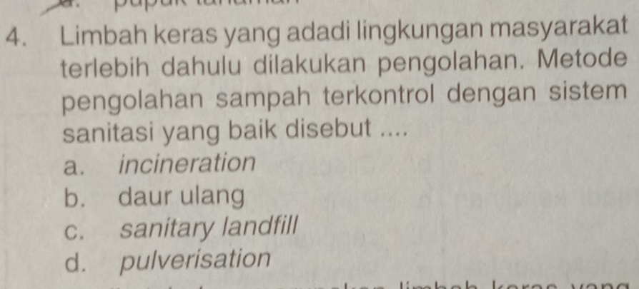 Limbah keras yang adadi lingkungan masyarakat
terlebih dahulu dilakukan pengolahan. Metode
pengolahan sampah terkontrol dengan sistem
sanitasi yang baik disebut ....
a. incineration
b. daur ulang
c. sanitary landfill
d. pulverisation