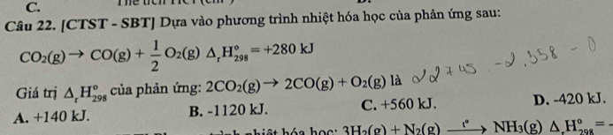 [CTST - SBT] Dựa vào phương trình nhiệt hóa học của phản ứng sau:
CO_2(g)to CO(g)+ 1/2 O_2(g)△ _rH_(298)°=+280kJ
Giá trị △ _rH_(298)^o của phản ứng: 2CO_2(g)to 2CO(g)+O_2(g)la
A. +140 kJ. B. -1120 kJ. C. +560 kJ. D. -420 kJ.
kh iệt hóa họ c : 3H_2(g)+N_2(g)xrightarrow (^circ NH_3(g)△ H_(298)°=