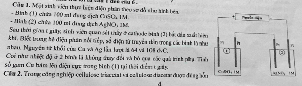 cau i đen cau ó 
Câu 1. Một sinh viên thực hiện điện phân theo sơ đồ như hình bên. 
- Bình (1) chứa 100 ml dung dịch CuSO₄ 1M. 
- Bình (2) chứa 100 ml dung dịch AgNO₃ 1M. 
Sau thời gian t giây, sinh viên quan sát thấy ở cathode bình (2) bắt đầu xuất hiện 
khí. Biết trong hệ điện phân nối tiếp, số điện từ truyền dẫn trong các bình là như 
nhau. Nguyên tử khối của Cu và Ag lần lượt là 64 và 108 đvC. 
Coi như nhiệt độ ở 2 bình là không thay đổi và bỏ qua các quả trình phụ. Tính 
số gam Cu bám lên điện cực trong bình (1) tại thời điểm t giây. 
Câu 2. Trong công nghiệp cellulose triacetat và cellulose diacetat được dùng hỗn 
A