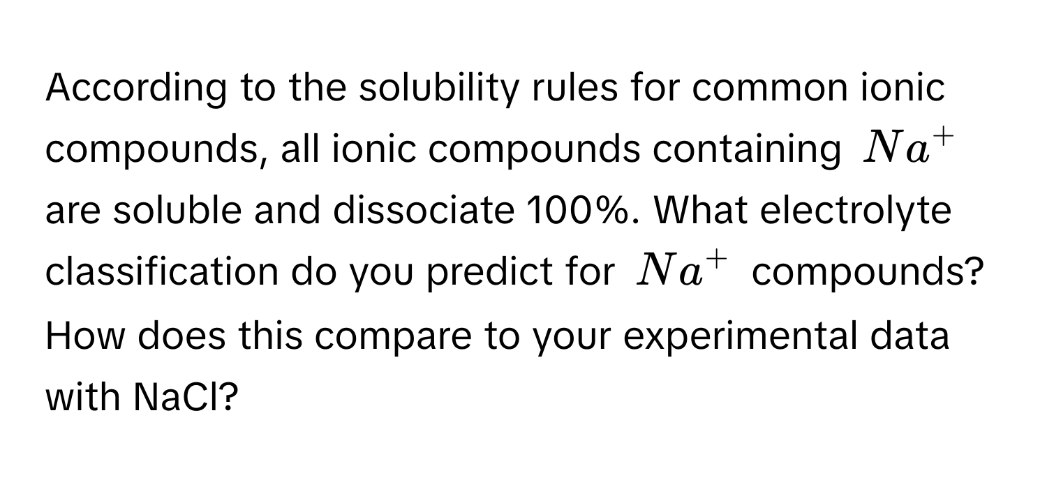 According to the solubility rules for common ionic compounds, all ionic compounds containing $Na^+$ are soluble and dissociate 100%. What electrolyte classification do you predict for $Na^+$ compounds? How does this compare to your experimental data with NaCl?