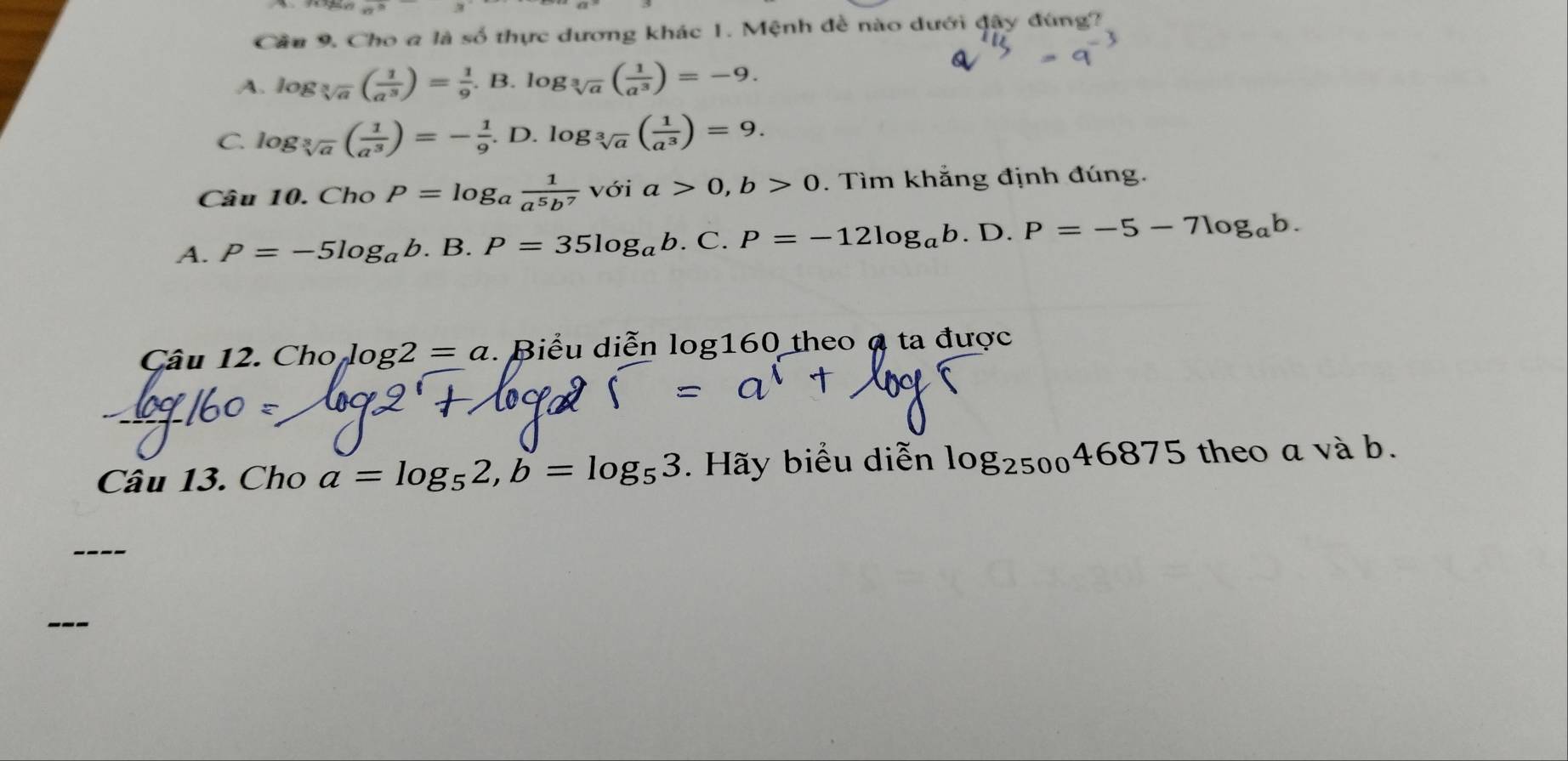 n° 
Cầu 9. Cho a là số thực dương khác 1. Mệnh đề nào dưới đậy đùng?
A. log _sqrt[3](a)( 1/a^3 )= 1/9 .B.log _sqrt[3](a)( 1/a^3 )=-9.
C. log _sqrt[3](a)( 1/a^3 )=- 1/9 .D. log _sqrt[3](a)( 1/a^3 )=9. 
Câu 10. ChoP=log _a 1/a^5b^7  với a>0, b>0. Tìm khẳng định đúng.
A. P=-5log _ab.B. P=35log _ab.C.P=-12log _ab. D. P=-5-7log _ab. 
Câu 12. Cho log2 = a :. Biểu diễn log160 theo α ta được
Câu 13. Cho a=log _52, b=log _53. Hãy biểu diễn log _250046875 theo a và b.
---