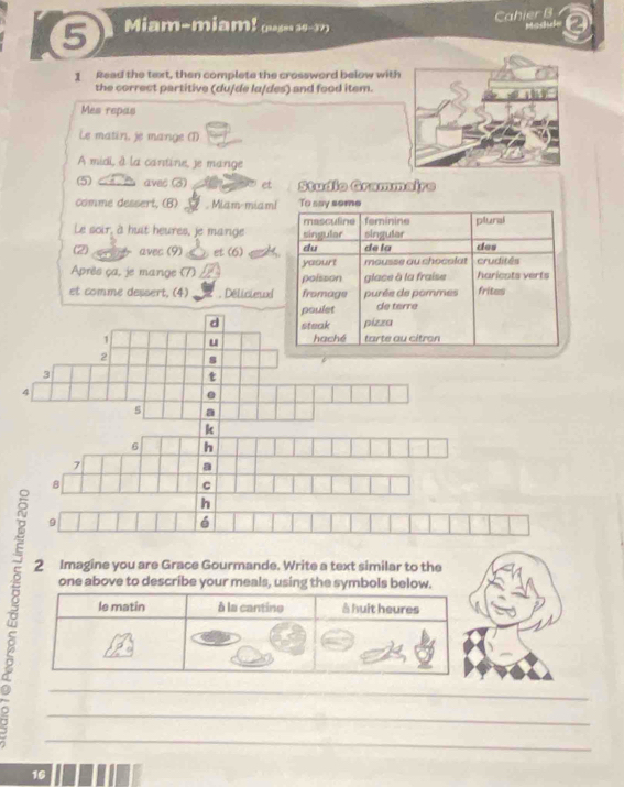 Cahier B
Miam-miam! guse 16-37) 
1 Read the text, then complete the crossword below with
the correct partitive (du/de la/des) and food item.
Mes repas
Le matin, je mange (1)
A midi, à la cantine, je mange
5 A aves (3) a et Studio Grammaire
comme dessert, (B) 7 Miam-miam! To say some
Le soir, à huit heures, je mange singular masculine singular feminine plunal
2 a avec (9) et (6) a du de la des
Après ça, je mange (7) yaourt poisson glace à la fraise mousse au chocolat haricats verts crudités
et comme dessert. (4) . Délictenxe fromage purée de pommes frites
poulet de terre
d steak pizza
1 u haché tarte au citron
2 8
3
t
4.
s a
k
6 h
7
a
8
C
h
9
6
2 Imagine you are Grace Gourmande. Write a text similar to the
one above to describe your meals, using the symbols below.
le matin à la cantine à huit heures
_
_
_
16