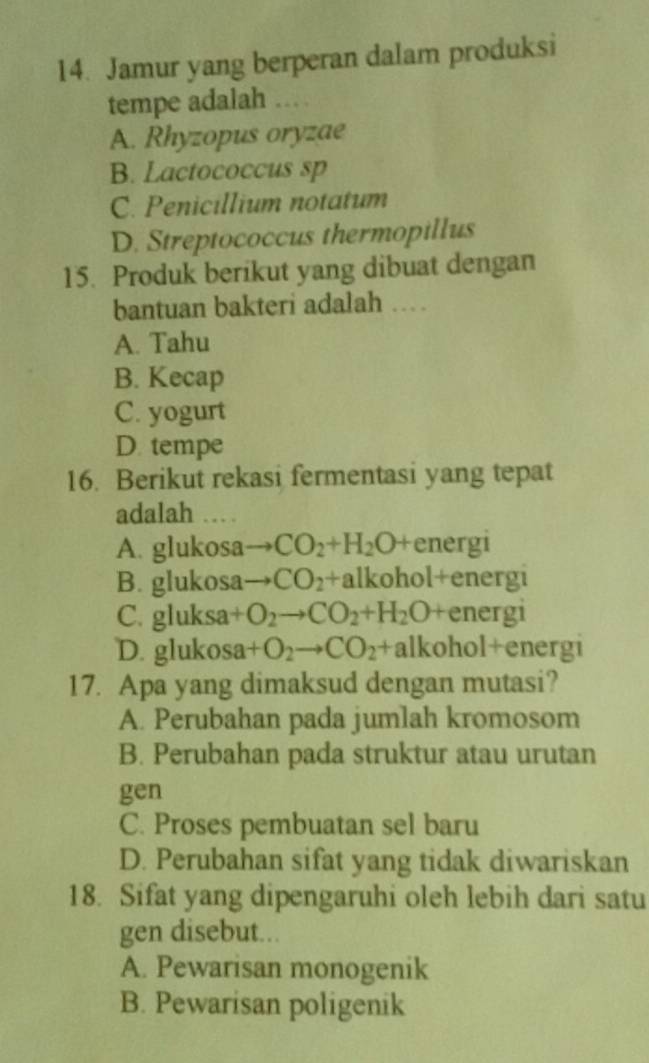 Jamur yang berperan dalam produksi
tempe adalah … .
A. Rhyzopus oryzae
B. Lactococcus sp
C. Penicillium notatum
D. Streptococcus thermopillus
15. Produk berikut yang dibuat dengan
bantuan bakteri adalah …
A. Tahu
B. Kecap
C. yogurt
D. tempe
16. Berikut rekasi fermentasi yang tepat
adalah …
A. glukosa CO_2+H_2O +energi
B. glukosa CO_2+ alkohol+energi
C. gluksa energi
D. glukosa +O_2to CO_2 x alkohol+energi
17. Apa yang dimaksud dengan mutasi?
A. Perubahan pada jumlah kromosom
B. Perubahan pada struktur atau urutan
gen
C. Proses pembuatan sel baru
D. Perubahan sifat yang tidak diwariskan
18. Sifat yang dipengaruhi oleh lebih dari satu
gen disebut...
A. Pewarisan monogenik
B. Pewarisan poligenik