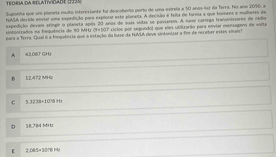 TEORIA DA RELATIVIDADE (2226)
Suponha que um planeta muito interessante foi descoberto perto de uma estrela a 50 anos-luz da Terra. No ano 2050, a
NASA decide enviar uma expedição para explorar este planeta. A decisão é feita de forma a que homens e mulheres da
expedição devam atingir o planeta após 20 anos de suas vidas se passarem. A nave carrega transmissores de rádio
sintonizados na frequência de 90 MHz (9* 107 ciclos por segundo) que eles utilizarão para enviar mensagens de volta
para a Terra. Qual é a frequência que a estação da base da NASA deve sintonizar a fim de receber estes sinais?
A 43,087 GHz
B 12,472 MHz
C 5,3238* 10?8Hz
D 18,784 MHz
E 2,085* 10?8Hz