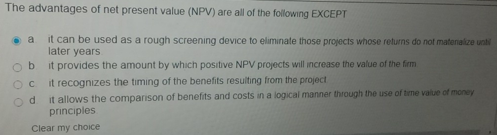 The advantages of net present value (NPV) are all of the following EXCEPT
a it can be used as a rough screening device to eliminate those projects whose returns do not materialize until
later years
b it provides the amount by which positive NPV projects will increase the value of the firm
cit recognizes the timing of the benefits resulting from the project
d it allows the comparison of benefits and costs in a logical manner through the use of time value of money
principles
Clear my choice