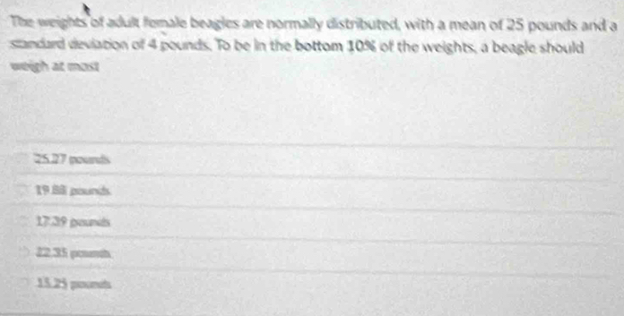 The weights of adult female beagles are normally distributed, with a mean of 25 pounds and a
standard deviation of 4 pounds. To be in the bottom 10% of the weights, a beagle should
weigh at most
25.27 pourds
19 88 pounds
17.39 gesundds
22,35 pourth
15.25 poort