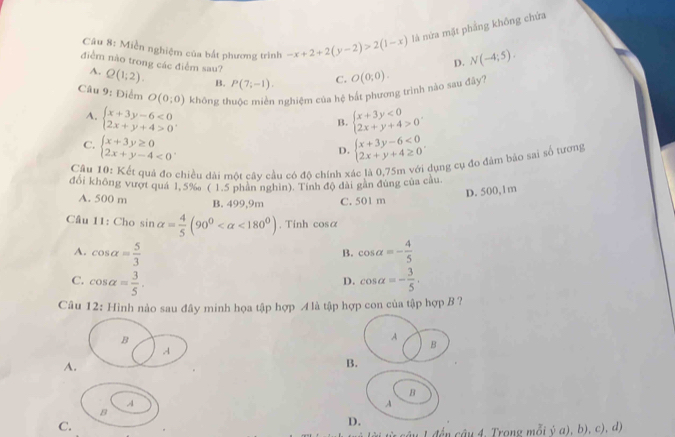 Miền nghiệm của bắt phương trình -x+2+2(y-2)>2(1-x) là nửa mặt phẳng không chứa
D. N(-4;5).
điểm nào trong các điểm sau? Q(1;2). B. P(7;-1). C.
A.
Câu 9: Điểm O(0;0) không thuộc miền nghiệm của hệ bắt phương trình nào sau đây? O(0;0).
A. beginarrayl x+3y-6<0 2x+y+4>0endarray. . beginarrayl x+3y<0 2x+y+4>0endarray. .
B.
C. beginarrayl x+3y≥ 0 2x+y-4<0endarray. . beginarrayl x+3y-6<0 2x+y+4≥ 0endarray. .
D.
Cầu 10: Kết quả đo chiều dài một cây cầu có đô chính xác là 0,75m với dụng cụ đo đâm bảo sai số tương
đổi không vượt quả 1, 5‰ ( 1.5 phân nghin). Tính độ đài gần đùng của cầu.
D. 500, 1m
A. 500 m B. 499,9m C. 501 m
Câu 11: Cho sin alpha = 4/5 (90^0 <180^0). Tinh cos alpha
A. cos alpha = 5/3  cos alpha =- 4/5 
B.
C. cos alpha = 3/5 . cos alpha =- 3/5 .
D.
Câu 12: Hình nảo sau đây minh họa tập hợp 4 là tập hợp con của tập hợp B ?
B
A
A
B
A.
B.
B
A
A
B
C.
D.
1 đến câu 4, Trong mỗi ý a), b), c), d)