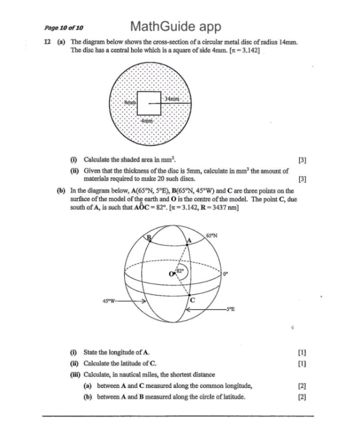 Page 10 of 10 MathGuide app
12 (a) The diagram below shows the cross-section of a circular metal disc of radius 14mm.
The disc has a central hole which is a square of side 4mm. [π =3.142]
(i) Calculate the shaded area in mm^2. [3]
(ii) Given that the thickness of the disc is 5mm, calculate in mm^3 the amount of [3]
materials required to make 20 such discs.
(b) In the diagram below, A(65°N,5°E),B(65°N,45°W) and C are three points on the
surface of the model of the earth and O is the centre of the model. The point C, due
south of A, is such that Ahat OC=82°.[π =3.142,R=3437nm]
(i) State the longitude of A. [1]
(ii) Calculate the latitude of C. [1]
(iii) Calculate, in nautical miles, the shortest distance
(a) between A and C measured along the common longitude. [2]
(b) between A and B measured along the circle of latitude. [2]