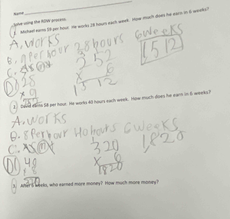 Name 
_ 
1. Michael earns $9 per hour. He works 28 hours each week. How much does he earn in 6 weeks? 
Solve using the RDW process. 
2. David earns $8 per hour. He works 40 hours each week. How much does he earn in 6 weeks? 
3. After 6 weeks, who earned more money? How much more money?