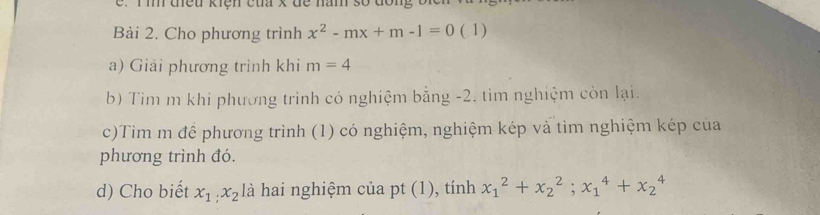 tều kiện của x đe năm số don, 
Bài 2. Cho phương trình x^2-mx+m-1=0 ( 1) 
a) Giải phương trình khi m=4
b) Tìm m khi phương trinh có nghiệm bằng -2. tim nghiệm còn lại. 
c)Tim m để phương trình (1) có nghiệm, nghiệm kép và tìm nghiệm kép của 
phương trình đó. 
d) Cho biết x_1; x_2 là hai nghiệm của pt (1), tính x_1^2+x_2^2; x_1^4+x_2^4