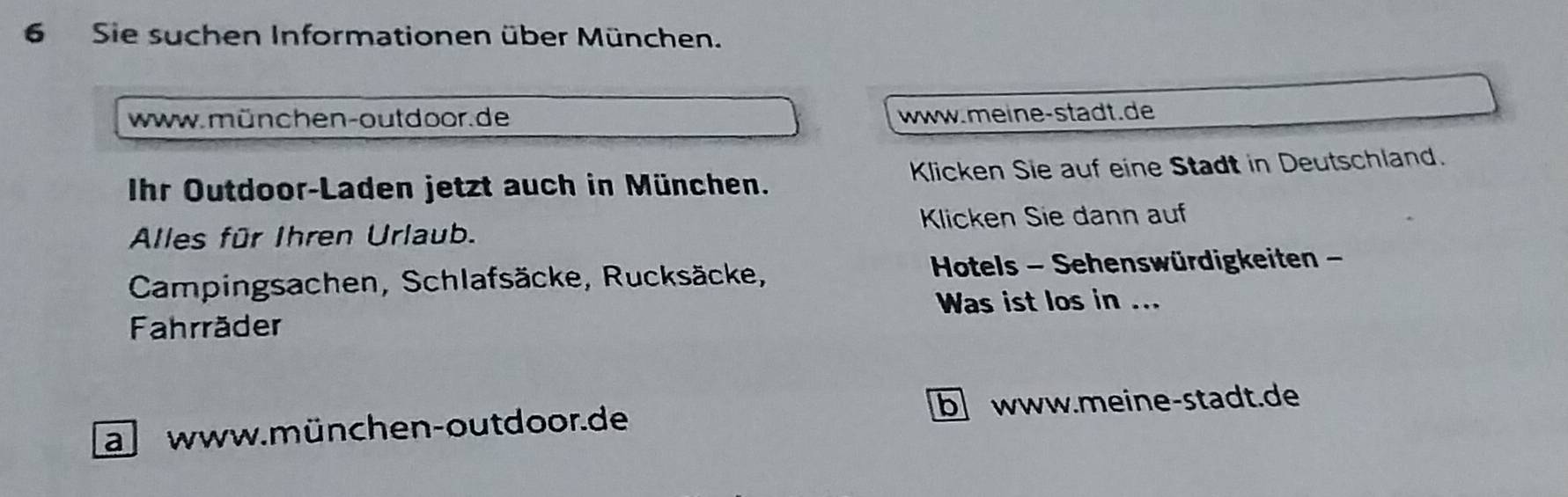 Sie suchen Informationen über München. 
www.münchen-outdoor. de www.meine-stadt.de 
Ihr Outdoor-Laden jetzt auch in München. Klicken Sie auf eine Stadt in Deutschland. 
Alles für Ihren Urlaub. Klicken Sie dann auf 
Campingsachen, Schlafsäcke, Rucksäcke, Hotels - Sehenswürdigkeiten - 
Was ist los in ... 
Fahrräder 
a www. münchen-out door.de b www.meine-stadt.de