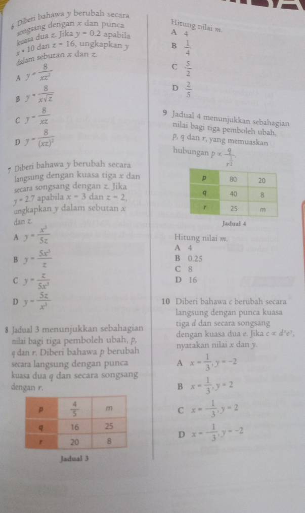 Diberi bahawa y berubah secara
kuasa dua z. Jika songsang dengan x dan punca Hitung nilai m.
y=0.2 apabila A 4
x=10 dan z=16 , ungkapkan y B  1/4 
dalam sebutan x dan z.
A y= 8/xz^2 
C  5/2 
B y= 8/xsqrt(z) 
D  2/5 
C y= 8/xz 
9 Jadual 4 menunjukkan sebahagian
nilai bagi tiga pemboleh ubah.
D y=frac 8(xz)^2
p, q dan r, yang memuaskan
hubungan palpha frac qr^(frac 1)2.
# Diberi bahawa y berubah secara
langsung dengan kuasa tiga x dan
secara songsang dengan z. Jika
y=2.7 apabila x=3 dan z=2,
ungkapkan y dalam sebutan x 
dan z.
Jadual 4
A y= x^3/5z 
Hitung nilai m.
B y= 5x^3/z 
A 4
B 0.25
C 8
C y= z/5x^3 
D 16
D y= 5x/x^3  10 Diberi bahawa c berubah secara
langsung dengan punca kuasa
8 Jadual 3 menunjukkan sebahagian tiga a dan secara songsang
nilai bagi tiga pemboleh ubah, p, dengan kuasa dua e. Jika calpha d^3e^3,
q dan r. Diberi bahawa p berubah nyatakan nilai x dan y.
secara langsung dengan punca A x= 1/3 ,y=-2
kuasa dua q dan secara songsang
dengan r. B x= 1/3 ,y=2
C x=- 1/3 ,y=2
D x=- 1/3 ,y=-2
Jadual 3