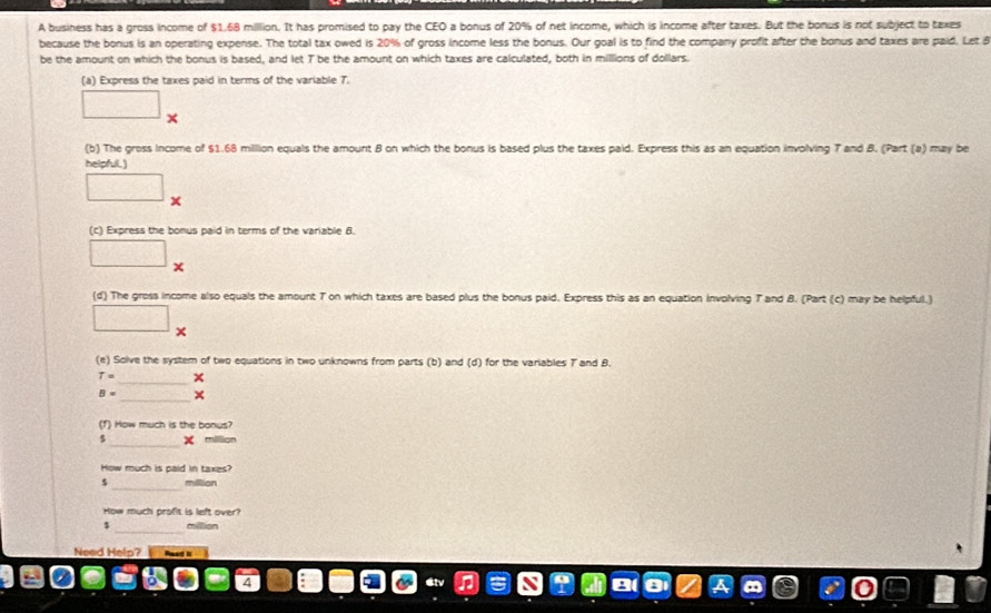 A business has a gross income of $1.68 million. It has promised to pay the CEO a bonus of 20% of net income, which is income after taxes. But the bonus is not subject to texes 
because the bonus is an operating expense. The total tax owed is 20% of gross income less the bonus. Our goal is to find the company profit after the bonus and taxes are paid. Let á 
be the amount on which the bonus is based, and let T be the amount on which taxes are calculated, both in millions of dollars. 
(a) Express the taxes paid in terms of the variable 7. 
□ □ 
(b) The gross Income of $1.68 million equals the amount B on which the bonus is based plus the taxes paid. Express this as an equation involving T and B. (Part (a) may be 
helpful.) 
□ x 
(c) Express the bonus paid in terms of the variable 6. 
□ 
(d) The gress income also equals the amount T on which taxes are based plus the bonus paid. Express this as an equation involving T and B. (Part (c) may be helpful.) 
□ 
□ × 
(e) Solve the system of two equations in two unknowns from parts (b) and (d) for the variables T and B.
T= _
B= _ × 
(f) How much is the bonus? 
_
5 X million
How much is paid in taxes? 
_ 
s millian 
How much proßt is left over? 
_
$ million
Need Help?