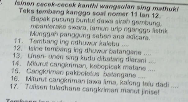 Isinen cecek-cecek kanthi wangsulan sing mathuk! 
Teks tembang kanggo soal nomer 11 Ian 12. 
Bapak pucung buntut dawa sirah gembung, 
mbanterake swara, lamun urip nganggo listrik 
Munggah panggung saben ana adicara. 
11. Tembang ing ndhuwur kalebu .... 
12. Isine tembang ing dhuwur batangane .... 
13. Unen- unen sing kudu dibatang diarani .... 
14. Miturut cangkriman, kebopicak matane .... 
15. Cangkriman pakboletus batangane .... 
16. Miturut cangkriman lawa lima, kalong telu dadi .... 
17.´ Tulisen tuladhane cangkriman manut jinise!