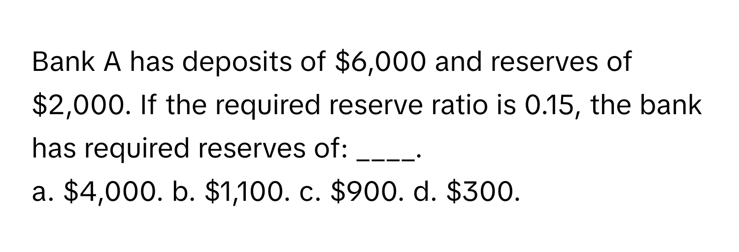 Bank A has deposits of $6,000 and reserves of $2,000. If the required reserve ratio is 0.15, the bank has required reserves of: ____.

a. $4,000. b. $1,100. c. $900. d. $300.