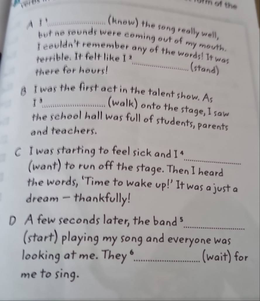 fm of the 
_(know) the song really well, 
but no sounds were coming out of my mouth. 
I couldn't remember any of the words! It was 
terrible. It felt like I^2
there for hours! 
_ 
(stand) 
B I was the first act in the talent show. As 
_ I^3
(walk) onto the stage, I saw 
the school hall was full of students, parents 
and teachers. 
_ 
C I was starting to feel sick and I^4
(want) to run off the stage. Then I heard 
the words, ‘Time to wake up!’ It was a just a 
dream - thankfully! 
_ 
D A few seconds later, the band 5
(start) playing my song and everyone was 
looking at me. They _(wait) for 
me to sing.