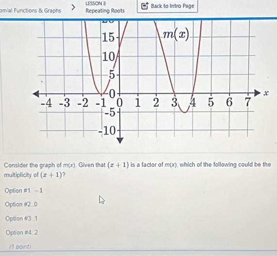 LESSON B
omial Functions & Graphs Repeating Roots Back to Intro Page
Consider the graph of m(x) Given that (x+1) is a factor of m(x) , which of the following could be the
multiplicity of (x+1) ?
Option #1 - 1
Option #2 .0
Option # 3 1
Option =4 2
(1 point)