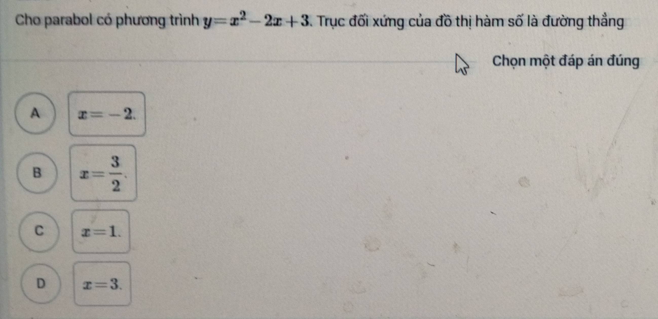 Cho parabol có phương trình y=x^2-2x+3. Trục đối xứng của đồ thị hàm số là đường thẳng
Chọn một đáp án đúng
A x=-2.
B x= 3/2 .
C x=1.
D x=3.