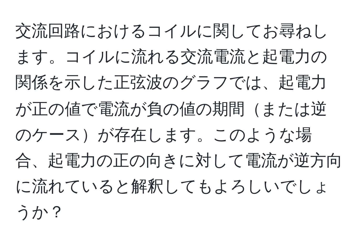 交流回路におけるコイルに関してお尋ねします。コイルに流れる交流電流と起電力の関係を示した正弦波のグラフでは、起電力が正の値で電流が負の値の期間または逆のケースが存在します。このような場合、起電力の正の向きに対して電流が逆方向に流れていると解釈してもよろしいでしょうか？