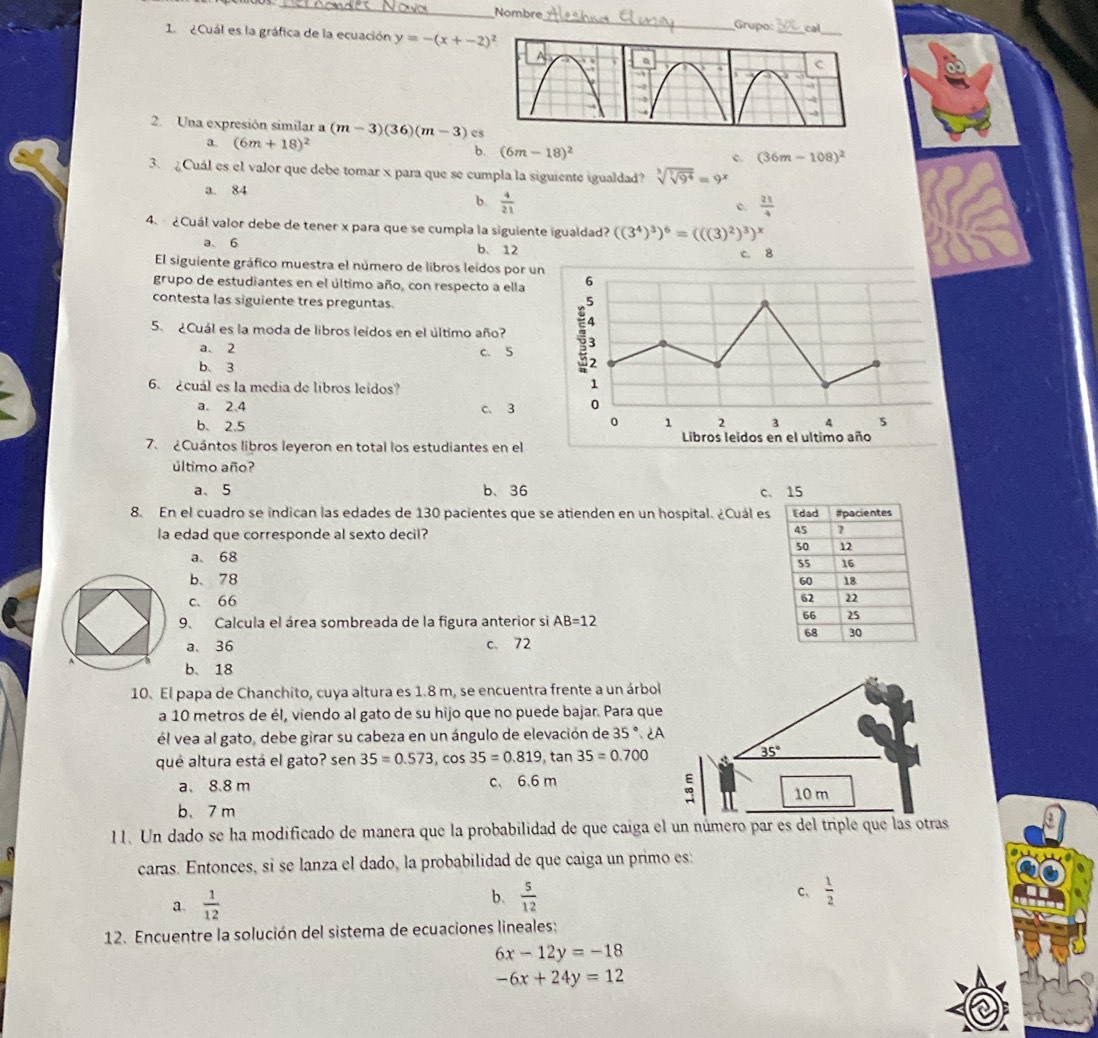 Nombre_ Grupo:
1  ¿Cuál es la gráfica de la ecuación y=-(x+-2)^2 cal_
2. Una expresión similar a (m-3)(36)(m-3) cs
a. (6m+18)^2 (6m-18)^2
b.
c. (3 6m-108)^2
3. Cuál es el valor que debe tomar x para que se cumpla la siguiente igualdad? sqrt[3](sqrt [7]9^4)=9^x
a. 84  21/4 
b.  4/21 
c.
4. ¿Cuál valor debe de tener x para que se cumpla la siguiente igualdad? ((3^4)^3)^6=(((3)^2)^3)^x
a、 6 b、 12 
El siguiente gráfico muestra el número de libros leidos por 
grupo de estudiantes en el último año, con respecto a ella
contesta las siguiente tres preguntas.
5. ¿Cuál es la moda de libros leidos en el último año?
a. 2 c. 5
b、3
6. ¿cuál es la media de libros leidos?
a. 2.4 c. 3
b. 2.5 
7. ¿Cuántos libros leyeron en total los estudiantes en el
último año?
a、 5 b、 36 c、 15
8. En el cuadro se indican las edades de 130 pacientes que se atienden en un hospital. ¿Cuál es
la edad que corresponde al sexto decil?
a、 68
b、78
c、66 
9、 Calcula el área sombreada de la figura anterior si AB=12
a、36 c、 72
b、 18
10. El papa de Chanchito, cuya altura es 1.8 m, se encuentra frente a un árbol
a 10 metros de él, viendo al gato de su hijo que no puede bajar. Para que
él vea al gato, debe girar su cabeza en un ángulo de elevación de 35°.2A
qué altura está el gato? sen 35=0.573 , cOs 35=0.819, tan 35=0.700
a. 8.8 m c、 6.6 m
b、7 m
11. Un dado se ha modificado de manera que la probabilidad de que caiga el un número par es del triple que las otrs
caras. Entonces, si se lanza el dado, la probabilidad de que caiga un primo es:
a.  1/12 
b.  5/12   1/2 
C、
12. Encuentre la solución del sistema de ecuaciones lineales:
6x-12y=-18
-6x+24y=12