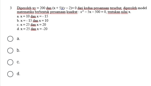 Diperoleh xy=200 dan (x+5)(y-2)=0 dari kedua persamaan tersebut, diperoleh model
matematika berbentuk persamaan kuadrat : x^2-5x-500=0 , tentukan nilai x
a. x=10danx=-15
b. x=-15 dan x=10
C. x=25 dan x=20
d. x=25 dan x=-20
a.
b.
C.
d.