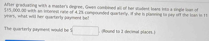 After graduating with a master's degree, Gwen combined all of her student loans into a single loan of
$15,000.00 with an interest rate of 4.2% compounded quarterly. If she is planning to pay off the loan in 11
years, what will her quarterly payment be? 
The quarterly payment would be $ □. . (Round to 2 decimal places.)