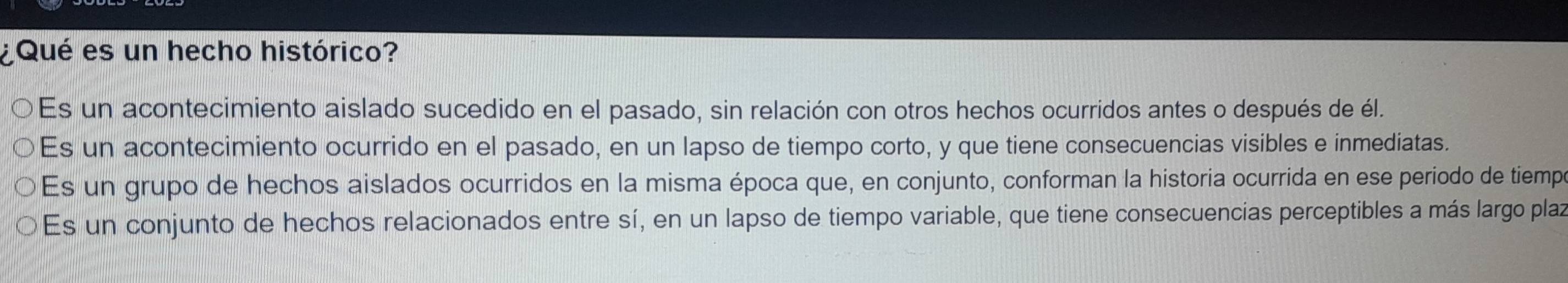 ¿Qué es un hecho histórico?
Es un acontecimiento aislado sucedido en el pasado, sin relación con otros hechos ocurridos antes o después de él.
Es un acontecimiento ocurrido en el pasado, en un lapso de tiempo corto, y que tiene consecuencias visibles e inmediatas.
Es un grupo de hechos aislados ocurridos en la misma época que, en conjunto, conforman la historia ocurrida en ese periodo de tiempe
Es un conjunto de hechos relacionados entre sí, en un lapso de tiempo variable, que tiene consecuencias perceptibles a más largo plaz