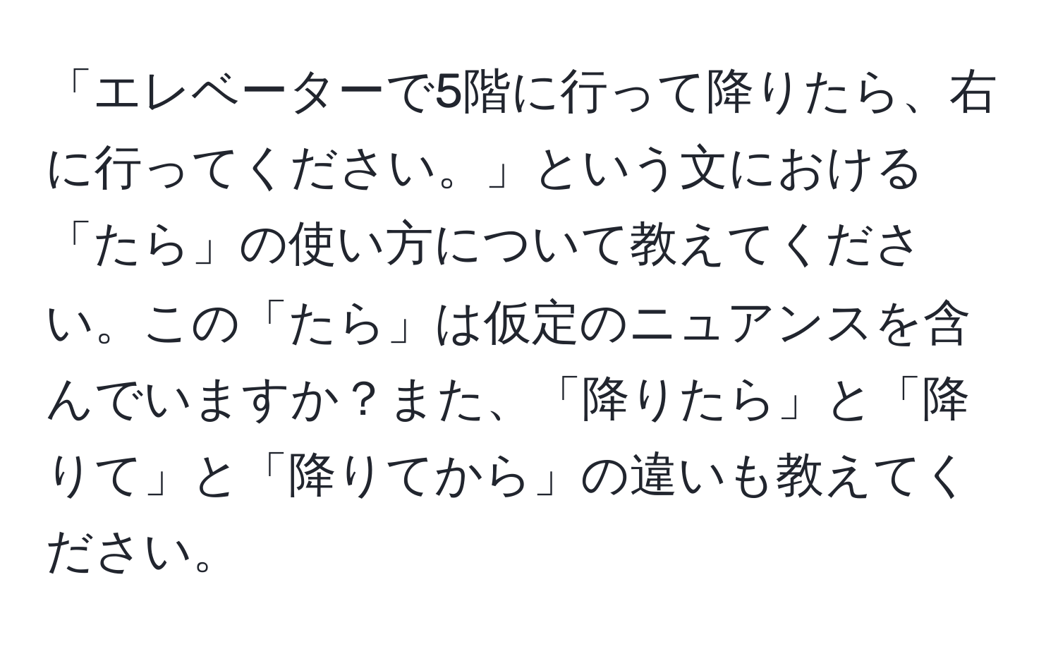 「エレベーターで5階に行って降りたら、右に行ってください。」という文における「たら」の使い方について教えてください。この「たら」は仮定のニュアンスを含んでいますか？また、「降りたら」と「降りて」と「降りてから」の違いも教えてください。