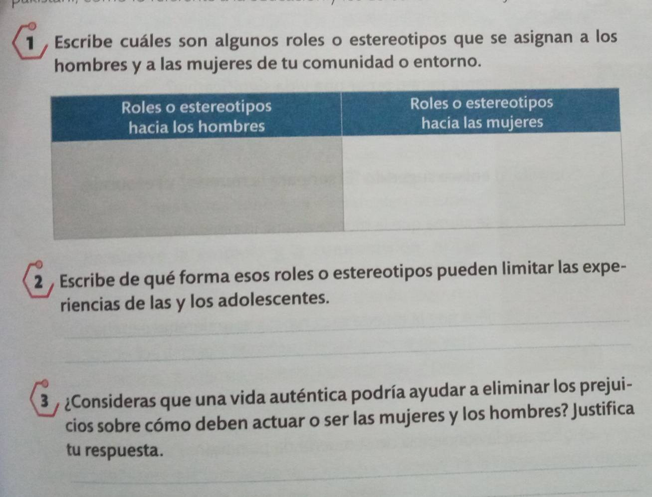 Escribe cuáles son algunos roles o estereotipos que se asignan a los 
hombres y a las mujeres de tu comunidad o entorno. 
2 , Escribe de qué forma esos roles o estereotipos pueden limitar las expe- 
riencias de las y los adolescentes. 
3 7 ¿Consideras que una vida auténtica podría ayudar a eliminar los prejui- 
cios sobre cómo deben actuar o ser las mujeres y los hombres? Justifica 
tu respuesta.