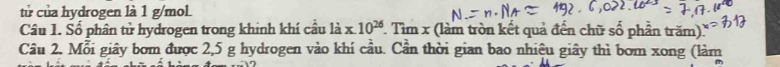 tử của hydrogen là 1 g/mol. 
Câu 1. Số phân tử hydrogen trong khinh khí cầu là x.10^(26) 7 Tìm x (làm tròn kết quả đến chữ số phần trăm). 
Câu 2. Mỗi giây bơm được 2,5 g hydrogen vào khí cầu. Cần thời gian bao nhiệu giây thì bom xong (làm