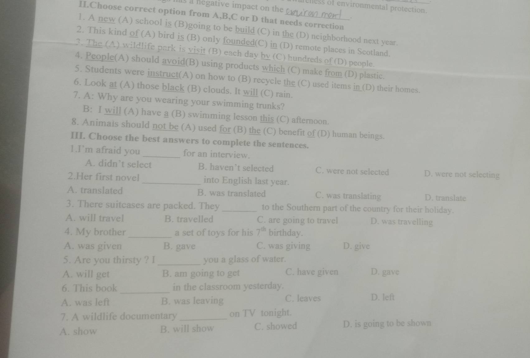 mis a negative impact on the
relless of environmental protection.
II.Choose correct option from A,B,C or D that needs correction
。
1. A new (A) school is (B)going to be build (C) in the (D) neighborhood next year.
2. This kind of (A) bird is (B) only founded(C) in (D) remote places in Scotland.
3. The (A) wildlife park is visit (B) each day by (C) hundreds of (D) people.
4. People(A) should avoid(B) using products which (C) make from (D) plastic.
5. Students were instruct(A) on how to (B) recycle the (C) used items in _(D) their homes.
6. Look at (A) those black (B) clouds. It will (C) rain.
7. A: Why are you wearing your swimming trunks?
B: I will (A) have a (B) swimming lesson this (C) afternoon.
8. Animals should not be (A) used for (B) the (C) benefit of (D) human beings.
III. Choose the best answers to complete the sentences.
1.I’m afraid you _for an interview.
A. didn’t select B. haven’t selected C. were not selected D. were not selecting
2.Her first novel _into English last year.
A. translated B. was translated C. was translating D. translate
3. There suitcases are packed. They _to the Southern part of the country for their holiday.
A. will travel B. travelled C. are going to travel D. was travelling
4. My brother _a set of toys for his 7^(th) birthday.
A. was given B. gave C. was giving D. give
5. Are you thirsty ? I _you a glass of water.
A. will get B. am going to get C. have given D. gave
6. This book _in the classroom yesterday.
A. was left B. was leaving
C. leaves D. left
7. A wildlife documentary _on TV tonight.
A. show B. will show C. showed D. is going to be shown