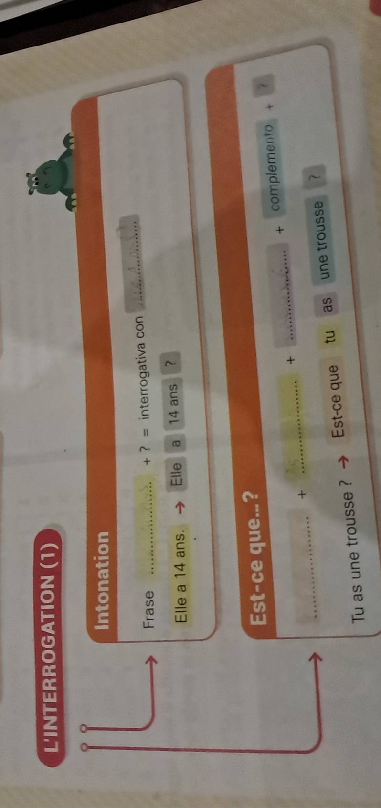 L'INTERROGATION (1) 
Intonation 
Frase _+ ? = interrogativa con 
_ 
Elle a 14 ans. Elle a 14 ans ? 
Est-ce que...? 
+ complemento + 7 
_+ 
_ 
_+ 
Tu as une trousse ? Est-ce que tu as une trousse