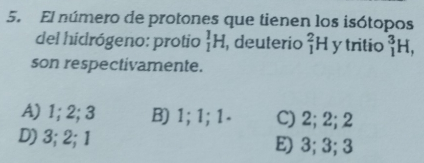 El número de protones que tienen los isótopos
del hidrógeno: protio _1^1H , deuterio _1^2H y tritio _1^3H, 
son respectivamente.
A) 1; 2; 3 B) 1; 1; 1 - C) 2; 2; 2
D) 3; 2; 1 E) 3; 3; 3