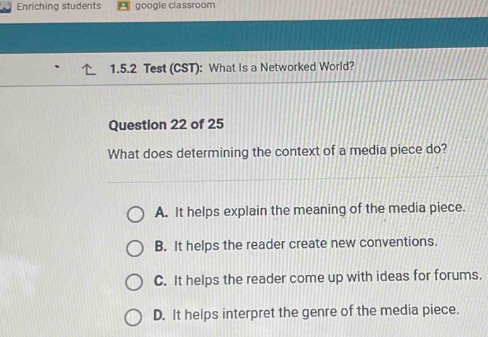 Enriching students google classroom
1.5.2 Test (CST): What Is a Networked World?
Question 22 of 25
What does determining the context of a media piece do?
A. It helps explain the meaning of the media piece.
B. It helps the reader create new conventions.
C. It helps the reader come up with ideas for forums.
D. It helps interpret the genre of the media piece.