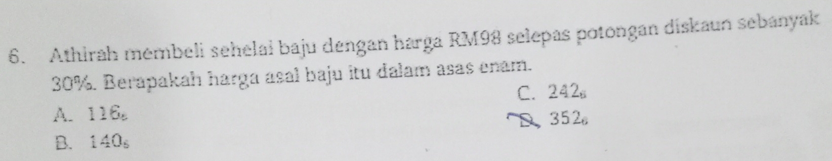 Athirah membeli sehelai baju dengan harga RM98 selepas potongan diskaun sebanyak
30%. Berapakah harga asal baju itu dalam asas enam.
C. 242_6
A. 116_circ  352_6
D
B. 1AO_6