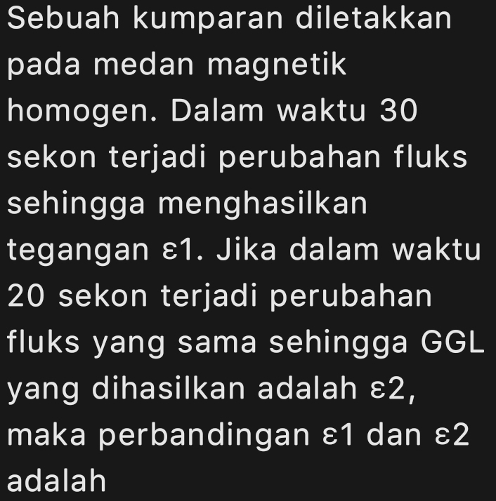 Sebuah kumparan diletakkan 
pada medan magnetik 
homogen. Dalam waktu 30
sekon terjadi perubahan fluks 
sehingga menghasilkan 
tegangan ε1. Jika dalam waktu
20 sekon terjadi perubahan 
fluks yang sama sehingga GGL 
yang dihasilkan adalah ε2, 
maka perbandingan ε1 dan ε2
adalah