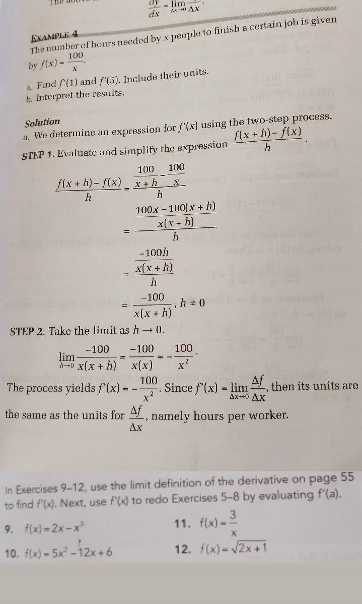 The a
 dy/dx =limlimits _△ xto 0frac △ x

The number of hours needed by x people to finish a certain job is given 
Example 4 
by f(x)= 100/x . 
a. Find f'(1) and f'(5). Include their units. 
b. Interpret the results. 
Solution 
a. We determine an expression for f'(x) using the two-step process. 
STEP 1. Evaluate and simplify the expression  (f(x+h)-f(x))/h .
 (f(x+h)-f(x))/h =frac  100/x+h - 100/x h
=frac  (100x-100(x+h))/x(x+h) h
=frac  (-100h)/x(x+h) h
= (-100)/x(x+h) , h!= 0
STEP 2. Take the limit as hto 0.
limlimits _hto 0 (-100)/x(x+h) = (-100)/x(x) =- 100/x^2 ·
The process yields f'(x)=- 100/x^2 . Since f'(x)=limlimits _△ xto 0 △ f/△ x  , then its units are 
the same as the units for  △ f/△ x  , namely hours per worker. 
In Exercises 9-12, use the limit definition of the derivative on page 55 
to find f'(x). Next, use f'(x) to redo Exercises 5-8 by evaluating f'(a). 
11. 
9. f(x)=2x-x^3 f(x)= 3/x 
10. f(x)=5x^2-12x+6 12. f(x)=sqrt(2x+1)