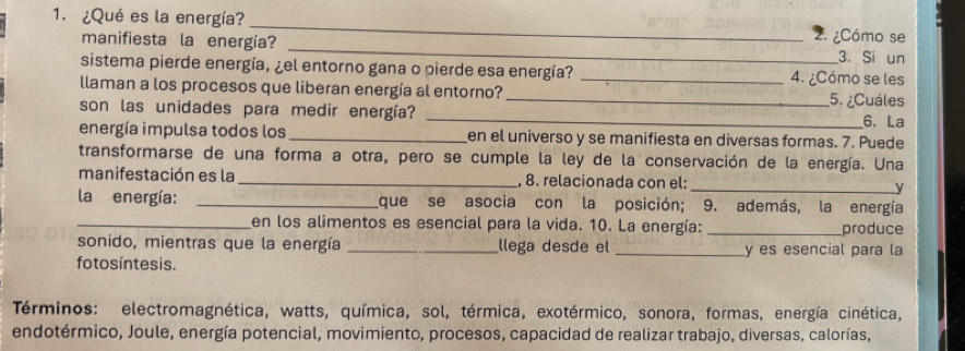 ¿Qué es la energía? _2. ¿Cómo se 
manifiesta la energía? _3. Si un 
sistema pierde energía, ¿el entorno gana o pierde esa energía? _4. ¿Cómo se les 
llaman a los procesos que liberan energía al entorno? _5. ¿Cuáles 
_ 
son las unidades para medir energía? 
6. La 
energía impulsa todos los _en el universo y se manifiesta en diversas formas. 7. Puede 
transformarse de una forma a otra, pero se cumple la ley de la conservación de la energía. Una 
manifestación es la _, 8. relacionada con el: 
_ 
la energía: _que se asocia con la posición; 9. además, la energía 
_en los alimentos es esencial para la vida. 10. La energía: _produce 
sonido, mientras que la energía _llega desde el _y es esencial para la 
fo tos íntesis. 
Términos: electromagnética, watts, química, sol, térmica, exotérmico, sonora, formas, energía cinética, 
endotérmico, Joule, energía potencial, movimiento, procesos, capacidad de realizar trabajo, diversas, calorías,