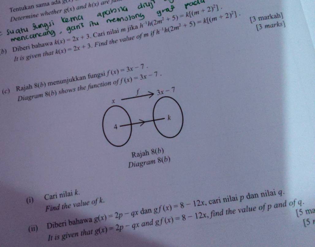 Tentukan sama ada g(x) h(x)
Determine whether g(x) and 
b) Diberi bahawa k(x)=2x+3. Cari nilai m jika h^(-1)h(2m^2+5)=k[(m+2)^2]. h^(-1)h(2m^2+5)=k[(m+2)^2]. 
[3 markah] 
[3 marks] 
a 
It is given that k(x)=2x+3. Find the value of m if 
(c) Rajah 8(b) menunjukkan fungsi f(x)=3x-7. 
Diagram 8(b) shows the function of f(x)=3x-7. 
f 3x-7
x
k
4 
Rajah 8(b) 
Diagram 8(b) 
(i) Cari nilai k. 
Find the value ofk. 
(ii) Diberi bahawa g(x)=2p-qx dan gf(x)=8-12x , cari nilai p dan nilai q. 
[5 ma 
It is given that g(x)=2p-qx and gf(x)=8-12x , find the value of p and of q. 
[5