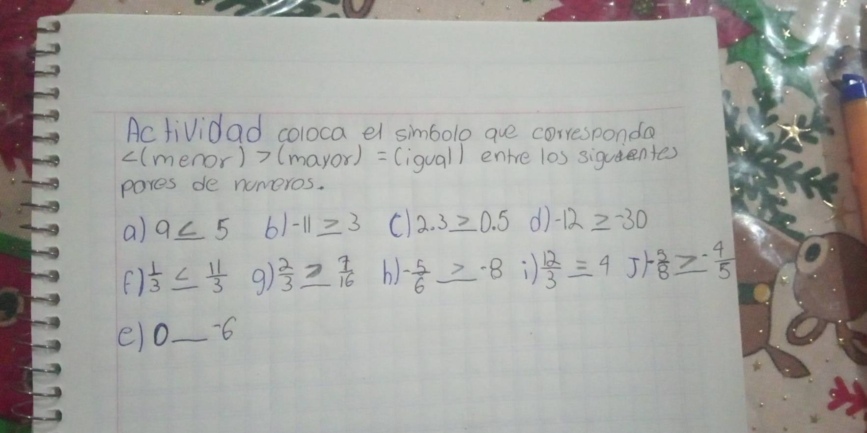 Actividad coloca el simbolo aue corresponda 
((menor)? >(m ayor) (iquall entre los siquentes 
pores de nomeros. 
a) 9≤ 5 6) -11≥ 3 C 2.3_ >0.5 d -12≥ -30
()  1/3 ≤  11/3  9)  2/3 ≥  7/16  b) - 5/6 ≥ -8 )  12/3 =4 ) 1- 5/8 ≥ - 4/5 
eo_ -6