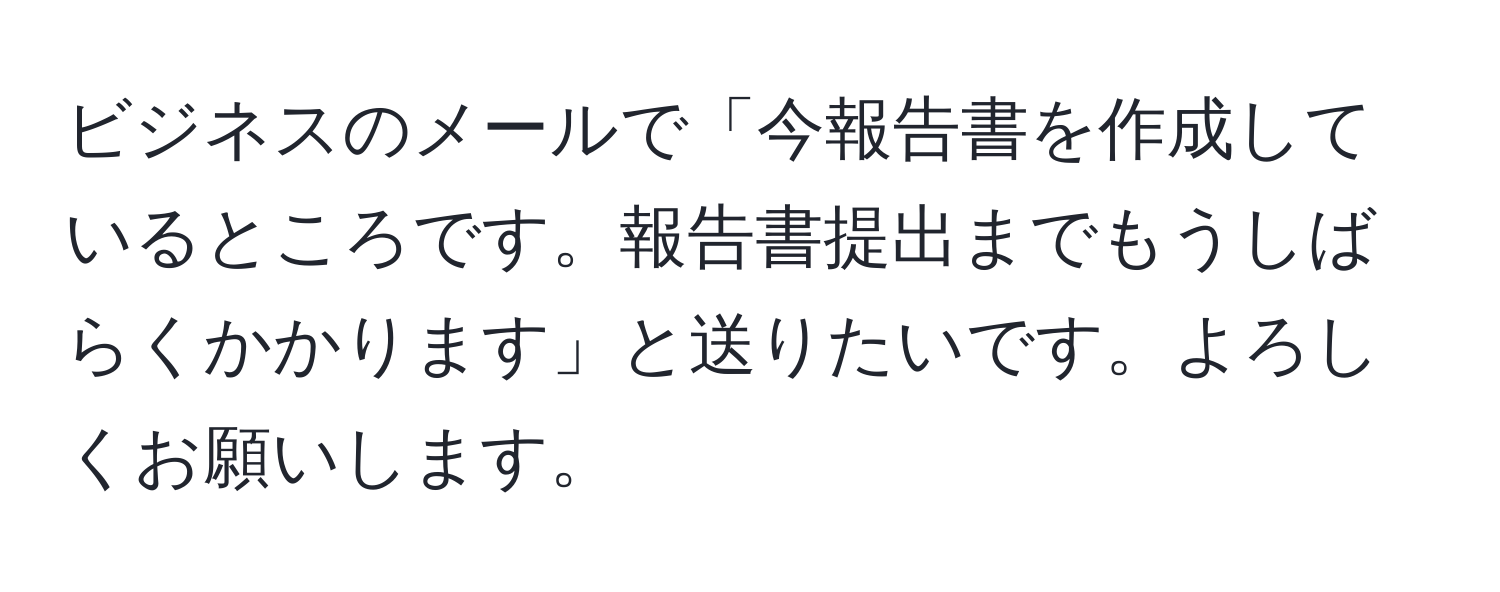 ビジネスのメールで「今報告書を作成しているところです。報告書提出までもうしばらくかかります」と送りたいです。よろしくお願いします。