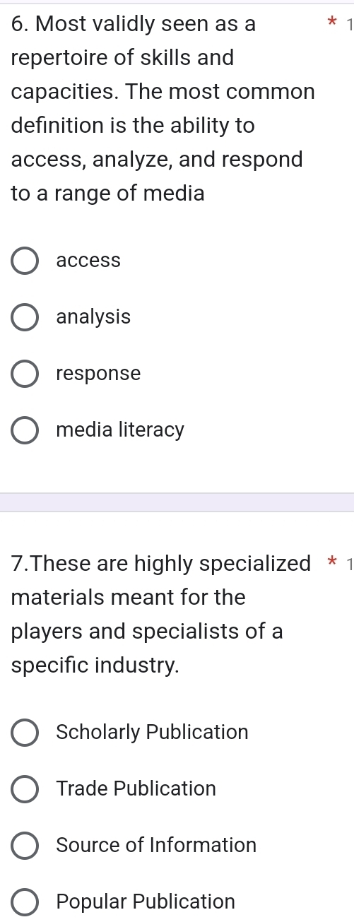 Most validly seen as a 1
repertoire of skills and
capacities. The most common
definition is the ability to
access, analyze, and respond
to a range of media
access
analysis
response
media literacy
7.These are highly specialized * 1
materials meant for the
players and specialists of a
specific industry.
Scholarly Publication
Trade Publication
Source of Information
Popular Publication