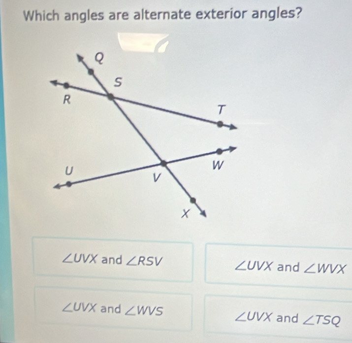 Which angles are alternate exterior angles?
∠ UVX and ∠ RSV ∠ UVX and ∠ WVX
∠ UVX and ∠ WVS ∠ UVX and ∠ TSQ