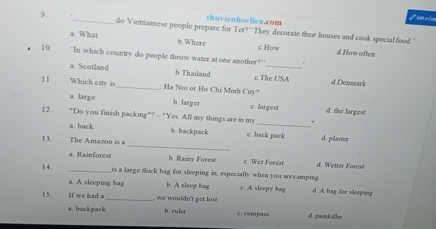 Ede a Cop
thuvienhoclieu.com
9. 4_ do Vietnamese people prepare for Tet?”‘They decorate their houses and cook specialfood.’
a. What b. Where c.How d.Howoften
10. ‘In which country do people throw water at one another?’ ,
a. Scotland b.Thailand c.The USA d.Denmark
11. Which city is_ : Ha Noi or Ho Chi Minh City?
a. large b. larger c. largest d. the largest
12. "Do you finish packing"? - "Yes. All my things are in my
_"
_
a. back b. backpack c. back pack d. plaster
13. The Amazon is a
a. Rainforest b. Rainy Forest c. Wet Forest d. Wetter Forest
14. _is a large thick bag for sleeping in, especially when you arecamping.
a. A sleeping bag b. A sleep bag c. A sleepy bag d. A bag for sleeping
15. If we had a _, we wouldn't get lost.
a. backpack b. ruler c. compass d. painkiller