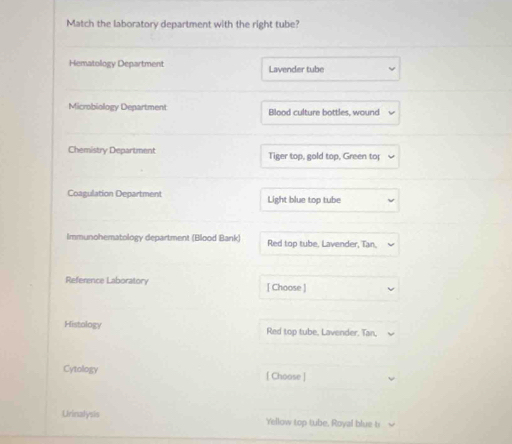 Match the laboratory department with the right tube? 
Hematology Department Lavender tube 
Microbiology Department Blood culture bottles, wound 
Chemistry Department Tiger top, gold top, Green to 
Coagulation Department Light blue top tube 
Immunohematology department (Blood Bank) Red top tube, Lavender, Tan, 
Reference Laboratory [ Choose ] 
Histology Red top tube, Lavender. Tan, 
Cytology [ Choose ] 
Urinalysis Yellow top tube, Royal blue ti