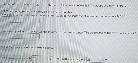 The sum of two numbers is 65. The difference of the two numbers is 9. What are the two numbers 
Let z be the larger number and y be the smaller number. 
Write an equation that expresses the information in the sentence 'The sum of two numbers is 65." 
Write an equation that expresses the information in the sentence "The difference of the two numbers is 9." 
Solve the system you have written above. 
The larger number, 2 is 37 sigma°. The smaller number, y is 28 sigma^4